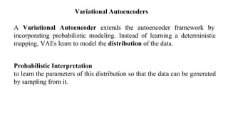 A Variational Autoencoder extends the autoencoder framework by
incorporating probabilistic modeling. Instead of learning a deterministic
mapping, VAEs learn to model the distribution of the data.
Probabilistic Interpretation
to learn the parameters of this distribution so that the data can be generated
by sampling from it.
Variational Autoencoders
 