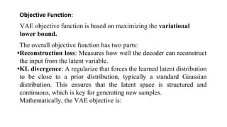 Objective Function:
VAE objective function is based on maximizing the variational
lower bound.
The overall objective function has two parts:
•Reconstruction loss: Measures how well the decoder can reconstruct
the input from the latent variable.
•KL divergence: A regularize that forces the learned latent distribution
to be close to a prior distribution, typically a standard Gaussian
distribution. This ensures that the latent space is structured and
continuous, which is key for generating new samples.
Mathematically, the VAE objective is:
 