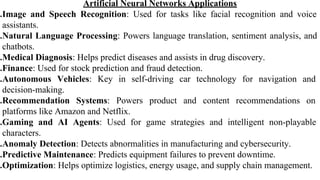Artificial Neural Networks Applications
.Image and Speech Recognition: Used for tasks like facial recognition and voice
assistants.
.Natural Language Processing: Powers language translation, sentiment analysis, and
chatbots.
.Medical Diagnosis: Helps predict diseases and assists in drug discovery.
.Finance: Used for stock prediction and fraud detection.
.Autonomous Vehicles: Key in self-driving car technology for navigation and
decision-making.
.Recommendation Systems: Powers product and content recommendations on
platforms like Amazon and Netflix.
.Gaming and AI Agents: Used for game strategies and intelligent non-playable
characters.
.Anomaly Detection: Detects abnormalities in manufacturing and cybersecurity.
.Predictive Maintenance: Predicts equipment failures to prevent downtime.
.Optimization: Helps optimize logistics, energy usage, and supply chain management.
 