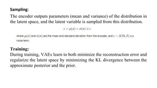 Sampling:
The encoder outputs parameters (mean and variance) of the distribution in
the latent space, and the latent variable is sampled from this distribution.
Training:
During training, VAEs learn to both minimize the reconstruction error and
regularize the latent space by minimizing the KL divergence between the
approximate posterior and the prior.
 