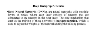 Deep Backprop Networks
•Deep Neural Networks (DNNs), are neural networks with multiple
layers of nodes, where each layer consists of neurons that are
connected to the neurons in the next layer. The core mechanism that
enables the training of these networks is backpropagation, which is
used to adjust the weights of the network during the training process.
 