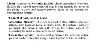 Linear Associative Networks (LANs) Linear Associative Networks
(LANs) are a type of neural network used in deep learning that focus on
the ability to store and retrieve patterns based on the associations
between input patterns.
•Concept of Association in LANs
•Associative Memory: LANs are designed to store patterns and later
retrieve them based on partial or noisy inputs. If a pattern is partially
corrupted, the network can still retrieve the correct pattern by
associating the input with a stored output pattern.
•Linear Relationship: The relationship between the input and output
patterns can be represented using a linear function or transformation.
 