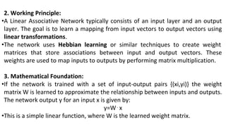 2. Working Principle:
•A Linear Associative Network typically consists of an input layer and an output
layer. The goal is to learn a mapping from input vectors to output vectors using
linear transformations.
•The network uses Hebbian learning or similar techniques to create weight
matrices that store associations between input and output vectors. These
weights are used to map inputs to outputs by performing matrix multiplication.
3. Mathematical Foundation:
•If the network is trained with a set of input-output pairs {(xi,yi)} the weight
matrix W is learned to approximate the relationship between inputs and outputs.
The network output y for an input x is given by:
y=W⋅x
•This is a simple linear function, where W is the learned weight matrix.
 