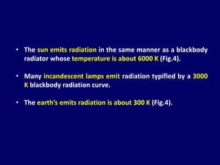 • The sun emits radiation in the same manner as a blackbody
radiator whose temperature is about 6000 K (Fig.4).
• Many incandescent lamps emit radiation typified by a 3000
K blackbody radiation curve.
• The earth’s emits radiation is about 300 K (Fig.4).
 