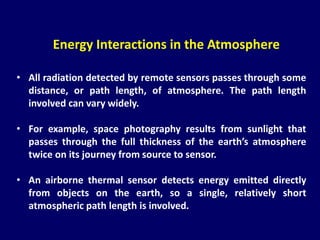 Energy Interactions in the Atmosphere
• All radiation detected by remote sensors passes through some
distance, or path length, of atmosphere. The path length
involved can vary widely.
• For example, space photography results from sunlight that
passes through the full thickness of the earth’s atmosphere
twice on its journey from source to sensor.
• An airborne thermal sensor detects energy emitted directly
from objects on the earth, so a single, relatively short
atmospheric path length is involved.
 