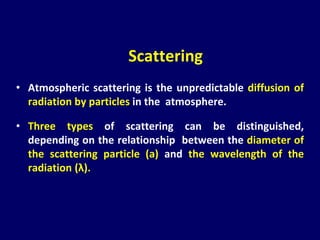 • Atmospheric scattering is the unpredictable diffusion of
radiation by particles in the atmosphere.
• Three types of scattering can be distinguished,
depending on the relationship between the diameter of
the scattering particle (a) and the wavelength of the
radiation (λ).
Scattering
 