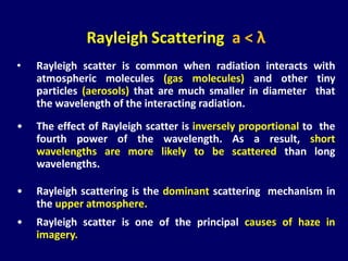 • Rayleigh scatter is common when radiation interacts with
atmospheric molecules (gas molecules) and other tiny
particles (aerosols) that are much smaller in diameter that
the wavelength of the interacting radiation.
• The effect of Rayleigh scatter is inversely proportional to the
fourth power of the wavelength. As a result, short
wavelengths are more likely to be scattered than long
wavelengths.
• Rayleigh scattering is the dominant scattering mechanism in
the upper atmosphere.
• Rayleigh scatter is one of the principal causes of haze in
imagery.
Rayleigh Scattering a < λ
 