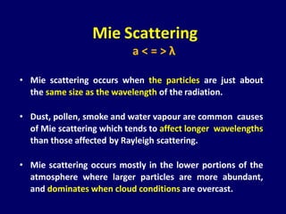 • Mie scattering occurs when the particles are just about
the same size as the wavelength of the radiation.
• Dust, pollen, smoke and water vapour are common causes
of Mie scattering which tends to affect longer wavelengths
than those affected by Rayleigh scattering.
• Mie scattering occurs mostly in the lower portions of the
atmosphere where larger particles are more abundant,
and dominates when cloud conditions are overcast.
Mie Scattering
a < = > λ
 
