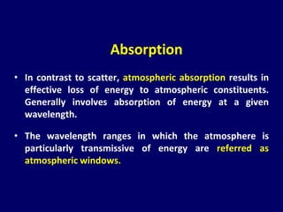 • In contrast to scatter, atmospheric absorption results in
effective loss of energy to atmospheric constituents.
Generally involves absorption of energy at a given
wavelength.
• The wavelength ranges in which the atmosphere is
particularly transmissive of energy are referred as
atmospheric windows.
Absorption
 