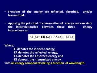• Fractions of the energy are reflected, absorbed, and/or
transmitted.
• Applying the principal of conservation of energy, we can state
the interrelationship between these three- energy
interactions as
Where,
EI denotes the incident energy,
ER denotes the reflected energy,
EA denotes the absorbed energy and
ET denotes the transmitted energy,
with all energy components being a function of wavelength.
 
