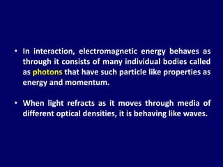 • In interaction, electromagnetic energy behaves as
through it consists of many individual bodies called
as photons that have such particle like properties as
energy and momentum.
• When light refracts as it moves through media of
different optical densities, it is behaving like waves.
 