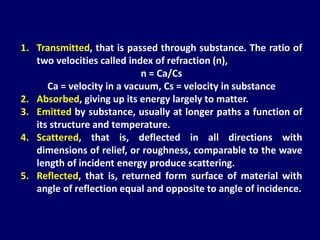 1. Transmitted, that is passed through substance. The ratio of
two velocities called index of refraction (n),
n = Ca/Cs
Ca = velocity in a vacuum, Cs = velocity in substance
2. Absorbed, giving up its energy largely to matter.
3. Emitted by substance, usually at longer paths a function of
its structure and temperature.
4. Scattered, that is, deflected in all directions with
dimensions of relief, or roughness, comparable to the wave
length of incident energy produce scattering.
5. Reflected, that is, returned form surface of material with
angle of reflection equal and opposite to angle of incidence.
 