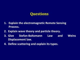 Questions
1. Explain the electromagnetic Remote Sensing
Process.
2. Explain wave theory and particle theory.
3. Give Stefan-Boltzmann Law and Weins
Displacement law.
4. Define scattering and explain its types.
 