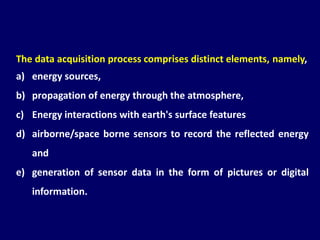 The data acquisition process comprises distinct elements, namely,
a) energy sources,
b) propagation of energy through the atmosphere,
c) Energy interactions with earth's surface features
d) airborne/space borne sensors to record the reflected energy
and
e) generation of sensor data in the form of pictures or digital
information.
 