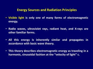 Energy Sources and Radiation Principles
• Visible light is only one of many forms of electromagnetic
energy.
• Radio waves, ultraviolet rays, radiant heat, and X-rays are
other familiar forms.
• All this energy is inherently similar and propagates in
accordance with basic wave theory.
• This theory describes electromagnetic energy as traveling in a
harmonic, sinusoidal fashion at the “velocity of light” c.
 