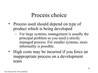 10
• Process used should depend on type of
product which is being developed
– For large systems, management is usually the
principal problem so you need a strictly
managed process. For smaller systems, more
informality is possible.
• High costs may be incurred if you force an
inappropriate process on a development
team
Process choice
©Ian Sommerville 1995 [modified]
 