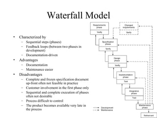 12
Waterfall Model
• Characterized by
– Sequential steps (phases)
– Feedback loops (between two phases in
development)
– Documentation-driven
• Advantages
– Documentation
– Maintenance easier
• Disadvantages
– Complete and frozen specification document
up-front often not feasible in practice
– Customer involvement in the first phase only
– Sequential and complete execution of phases
often not desirable
– Process difficult to control
– The product becomes available very late in
the process
 