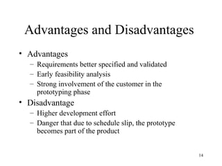 14
Advantages and Disadvantages
• Advantages
– Requirements better specified and validated
– Early feasibility analysis
– Strong involvement of the customer in the
prototyping phase
• Disadvantage
– Higher development effort
– Danger that due to schedule slip, the prototype
becomes part of the product
 