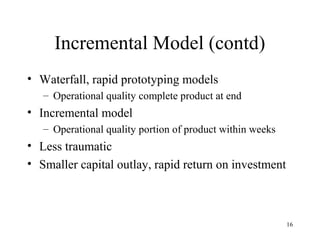 16
Incremental Model (contd)
• Waterfall, rapid prototyping models
– Operational quality complete product at end
• Incremental model
– Operational quality portion of product within weeks
• Less traumatic
• Smaller capital outlay, rapid return on investment
 