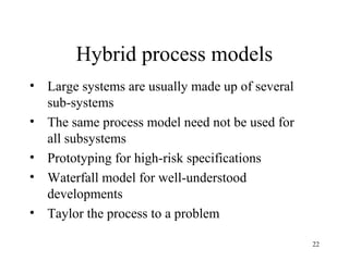 22
Hybrid process models
• Large systems are usually made up of several
sub-systems
• The same process model need not be used for
all subsystems
• Prototyping for high-risk specifications
• Waterfall model for well-understood
developments
• Taylor the process to a problem
 