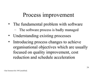 24
• The fundamental problem with software
– The software process is badly managed
• Understanding existing processes
• Introducing process changes to achieve
organisational objectives which are usually
focused on quality improvement, cost
reduction and schedule acceleration
Process improvement
©Ian Sommerville 1995 [modified]
 