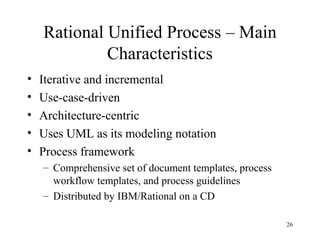 26
Rational Unified Process – Main
Characteristics
• Iterative and incremental
• Use-case-driven
• Architecture-centric
• Uses UML as its modeling notation
• Process framework
– Comprehensive set of document templates, process
workflow templates, and process guidelines
– Distributed by IBM/Rational on a CD
 