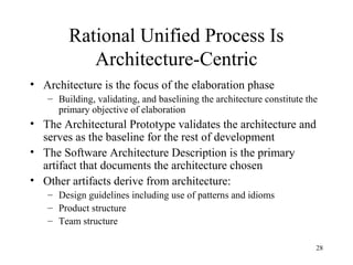 28
Rational Unified Process Is
Architecture-Centric
• Architecture is the focus of the elaboration phase
– Building, validating, and baselining the architecture constitute the
primary objective of elaboration
• The Architectural Prototype validates the architecture and
serves as the baseline for the rest of development
• The Software Architecture Description is the primary
artifact that documents the architecture chosen
• Other artifacts derive from architecture:
– Design guidelines including use of patterns and idioms
– Product structure
– Team structure
 