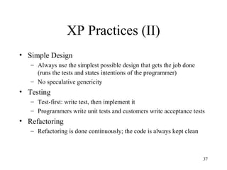 37
XP Practices (II)
• Simple Design
– Always use the simplest possible design that gets the job done
(runs the tests and states intentions of the programmer)
– No speculative genericity
• Testing
– Test-first: write test, then implement it
– Programmers write unit tests and customers write acceptance tests
• Refactoring
– Refactoring is done continuously; the code is always kept clean
 