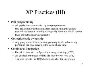 38
XP Practices (III)
• Pair programming
– All production code written by two programmers
– One programmer is thinking about implementing the current
method, the other is thinking strategically about the whole system
– Pairs are put together dynamically
• Collective code ownership
– Any programmer that sees an opportunity to add value to any
portion of the code is required to do so at any time
• Continuous integration
– Use of version and configuration management (e.g., CVS)
– All changes are integrated into the code-base at least daily
– The tests have to run 100% before and after the integration
 
