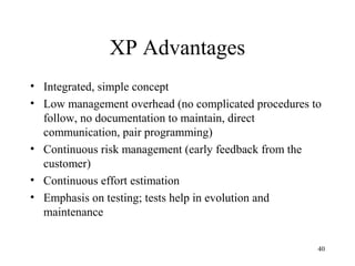 40
XP Advantages
• Integrated, simple concept
• Low management overhead (no complicated procedures to
follow, no documentation to maintain, direct
communication, pair programming)
• Continuous risk management (early feedback from the
customer)
• Continuous effort estimation
• Emphasis on testing; tests help in evolution and
maintenance
 