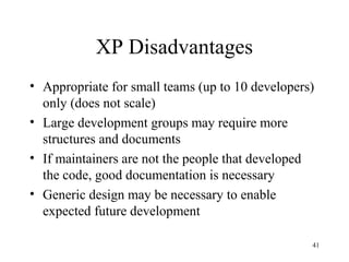 41
XP Disadvantages
• Appropriate for small teams (up to 10 developers)
only (does not scale)
• Large development groups may require more
structures and documents
• If maintainers are not the people that developed
the code, good documentation is necessary
• Generic design may be necessary to enable
expected future development
 