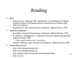 42
Reading
• RUP
– Craig Larman, Applying UML and Patterns: An Introduction to Object-
Oriented Analysis and Design and the Unified Process, Prentice-Hall,
2002 (2nd edition)
– Kendall Scott. The Unified Process Explained. Addison Wesley, 2001
• Agile development
– Kent Beck, Extreme Programming: Explained, Addison-Wesley, 1999
– R. Jeffries, C. Hendrikson, A. Anderson, Extreme Programming Installed,
Addison-Wesley, 2001
• http://member.netease.com/~wooce/tip/se/
– Alistair Cockburn, Agile Software Development, Addison-Wesley 2002
• Online-Ressourcen
– http://www.xprogramming.com
– http://www.xprogramming.org
– http://groups.yahoo.com/group/extremeprogramming
– http://c2.com
 