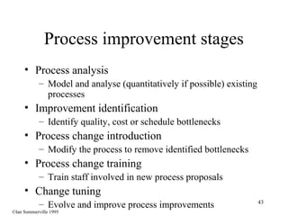 43
Process improvement stages
• Process analysis
– Model and analyse (quantitatively if possible) existing
processes
• Improvement identification
– Identify quality, cost or schedule bottlenecks
• Process change introduction
– Modify the process to remove identified bottlenecks
• Process change training
– Train staff involved in new process proposals
• Change tuning
– Evolve and improve process improvements
©Ian Sommerville 1995
 