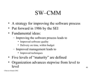 46
SW–CMM
• A strategy for improving the software process
• Put forward in 1986 by the SEI
• Fundamental ideas:
– Improving the software process leads to
• Improved software quality
• Delivery on time, within budget
– Improved management leads to
• Improved techniques
• Five levels of “maturity” are defined
• Organization advances stepwise from level to
level
©Steven Schach 2002
 