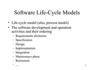 5
Software Life-Cycle Models
• Life-cycle model (also, process model)
• The software development and operation
activities and their ordering
– Requirements elicitation
– Specification
– Design
– Implementation
– Integration
– Maintenance phase
– Retirement
– …
 