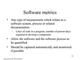 53
• Any type of measurement which relates to a
software system, process or related
documentation
– Lines of code in a program, number of person-days
required to develop a component
• Allow the software and the software process to
be quantified
• Should be captured automatically and monitored
if possible
Software metrics
©Ian Sommerville 1995 [modified]
 