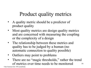 54
• A quality metric should be a predictor of
product quality
• Most quality metrics are design quality metrics
and are concerned with measuring the coupling
or the complexity of a design
• The relationship between these metrics and
quality has to be judged by a human (no
automatic connection to quality possible)
• Outliers may point to problems
• There are no “magic thresholds,” rather the trend
of metrics over time needs to be monitored
Product quality metrics
©Ian Sommerville 1995 [modified]
 