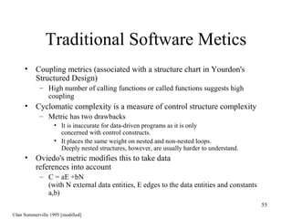 55
Traditional Software Metics
• Coupling metrics (associated with a structure chart in Yourdon's
Structured Design)
– High number of calling functions or called functions suggests high
coupling
• Cyclomatic complexity is a measure of control structure complexity
– Metric has two drawbacks
• It is inaccurate for data-driven programs as it is only
concerned with control constructs.
• It places the same weight on nested and non-nested loops.
Deeply nested structures, however, are usually harder to understand.
• Oviedo's metric modifies this to take data
references into account
– C = aE +bN
(with N external data entities, E edges to the data entities and constants
a,b)
©Ian Sommerville 1995 [modified]
 