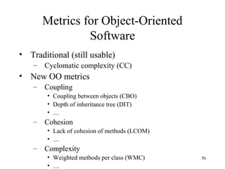 56
Metrics for Object-Oriented
Software
• Traditional (still usable)
– Cyclomatic complexity (CC)
• New OO metrics
– Coupling
• Coupling between objects (CBO)
• Depth of inheritance tree (DIT)
• …
– Cohesion
• Lack of cohesion of methods (LCOM)
• …
– Complexity
• Weighted methods per class (WMC)
• …
 