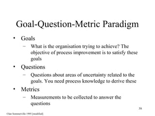 58
• Goals
– What is the organisation trying to achieve? The
objective of process improvement is to satisfy these
goals
• Questions
– Questions about areas of uncertainty related to the
goals. You need process knowledge to derive these
• Metrics
– Measurements to be collected to answer the
questions
Goal-Question-Metric Paradigm
©Ian Sommerville 1995 [modified]
 
