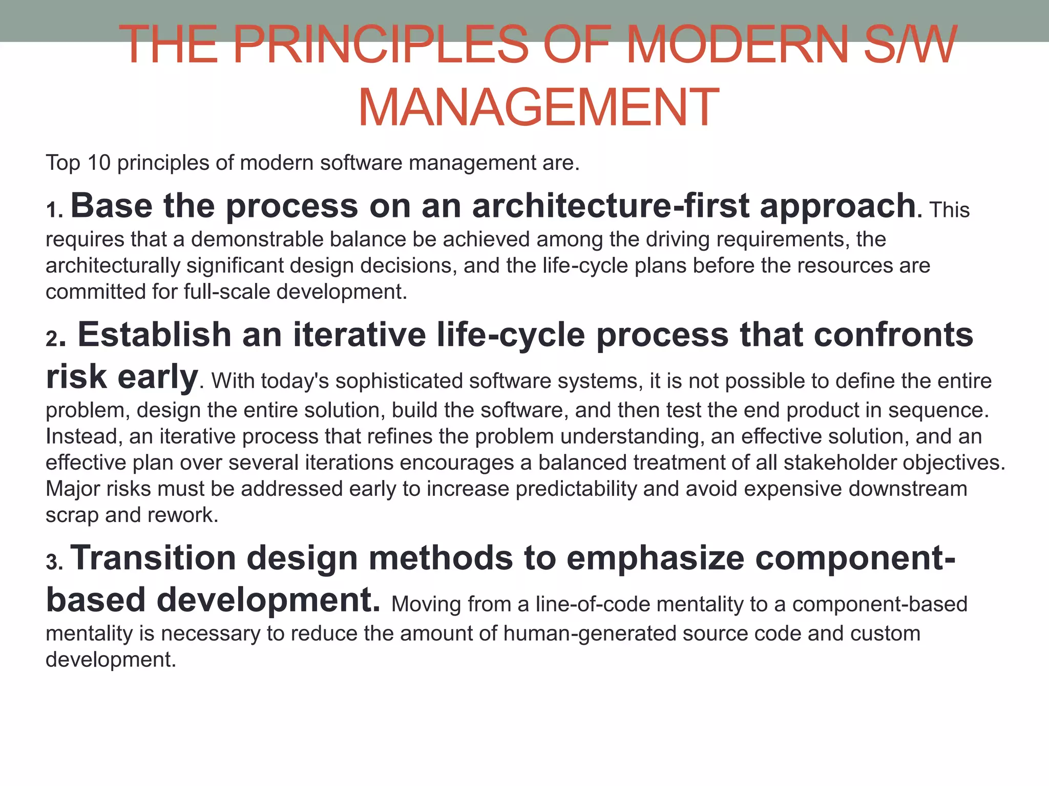 THE PRINCIPLES OF MODERN S/W
MANAGEMENT
Top 10 principles of modern software management are.
1. Base the process on an architecture-first approach. This
requires that a demonstrable balance be achieved among the driving requirements, the
architecturally significant design decisions, and the life-cycle plans before the resources are
committed for full-scale development.
2. Establish an iterative life-cycle process that confronts
risk early. With today's sophisticated software systems, it is not possible to define the entire
problem, design the entire solution, build the software, and then test the end product in sequence.
Instead, an iterative process that refines the problem understanding, an effective solution, and an
effective plan over several iterations encourages a balanced treatment of all stakeholder objectives.
Major risks must be addressed early to increase predictability and avoid expensive downstream
scrap and rework.
3. Transition design methods to emphasize component-
based development. Moving from a line-of-code mentality to a component-based
mentality is necessary to reduce the amount of human-generated source code and custom
development.
 