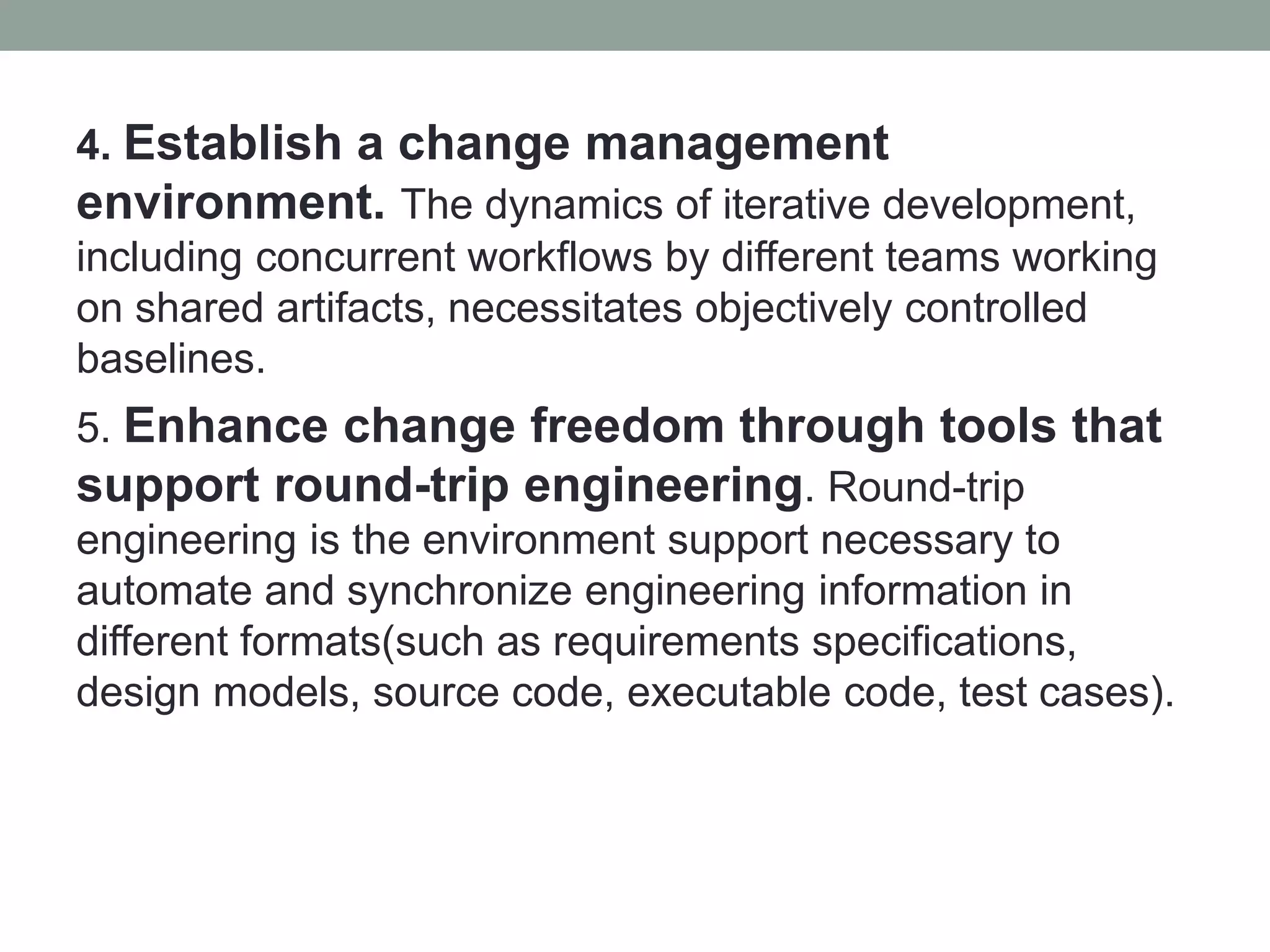 4. Establish a change management
environment. The dynamics of iterative development,
including concurrent workflows by different teams working
on shared artifacts, necessitates objectively controlled
baselines.
5. Enhance change freedom through tools that
support round-trip engineering. Round-trip
engineering is the environment support necessary to
automate and synchronize engineering information in
different formats(such as requirements specifications,
design models, source code, executable code, test cases).
 