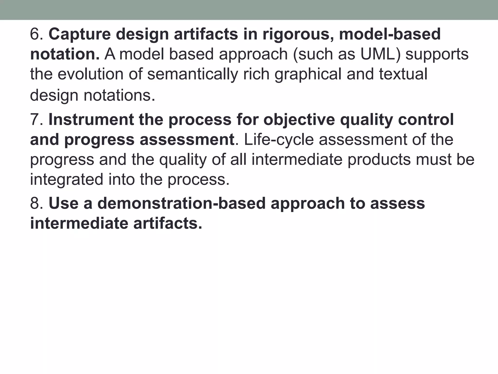 6. Capture design artifacts in rigorous, model-based
notation. A model based approach (such as UML) supports
the evolution of semantically rich graphical and textual
design notations.
7. Instrument the process for objective quality control
and progress assessment. Life-cycle assessment of the
progress and the quality of all intermediate products must be
integrated into the process.
8. Use a demonstration-based approach to assess
intermediate artifacts.
 