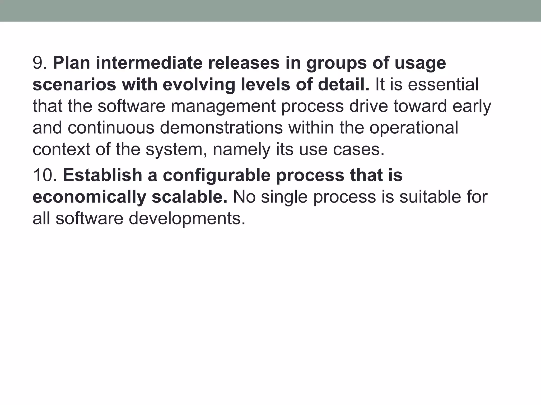 9. Plan intermediate releases in groups of usage
scenarios with evolving levels of detail. It is essential
that the software management process drive toward early
and continuous demonstrations within the operational
context of the system, namely its use cases.
10. Establish a configurable process that is
economically scalable. No single process is suitable for
all software developments.
 