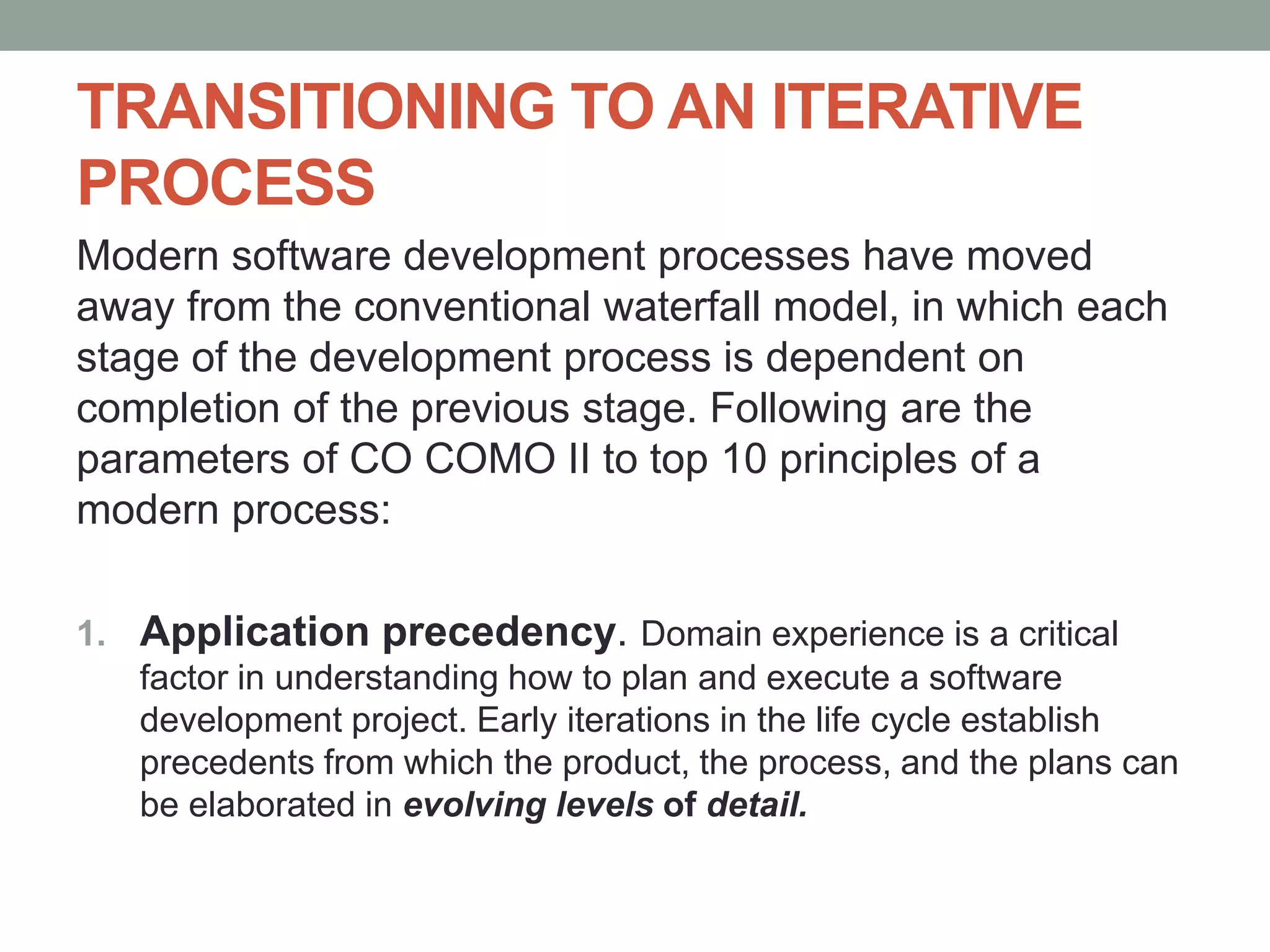 TRANSITIONING TO AN ITERATIVE
PROCESS
Modern software development processes have moved
away from the conventional waterfall model, in which each
stage of the development process is dependent on
completion of the previous stage. Following are the
parameters of CO COMO II to top 10 principles of a
modern process:
1. Application precedency. Domain experience is a critical
factor in understanding how to plan and execute a software
development project. Early iterations in the life cycle establish
precedents from which the product, the process, and the plans can
be elaborated in evolving levels of detail.
 