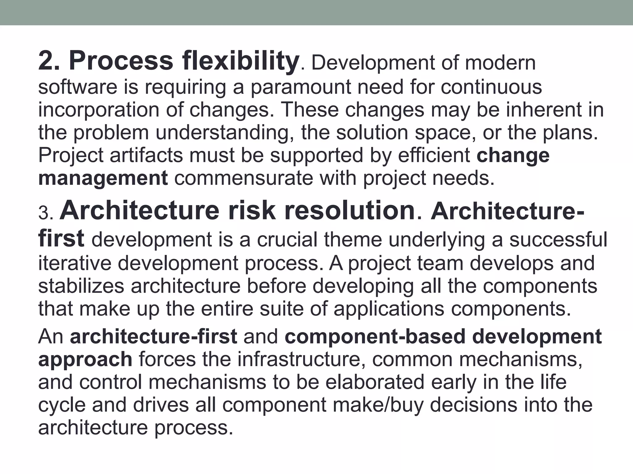 2. Process flexibility. Development of modern
software is requiring a paramount need for continuous
incorporation of changes. These changes may be inherent in
the problem understanding, the solution space, or the plans.
Project artifacts must be supported by efficient change
management commensurate with project needs.
3. Architecture risk resolution. Architecture-
first development is a crucial theme underlying a successful
iterative development process. A project team develops and
stabilizes architecture before developing all the components
that make up the entire suite of applications components.
An architecture-first and component-based development
approach forces the infrastructure, common mechanisms,
and control mechanisms to be elaborated early in the life
cycle and drives all component make/buy decisions into the
architecture process.
 