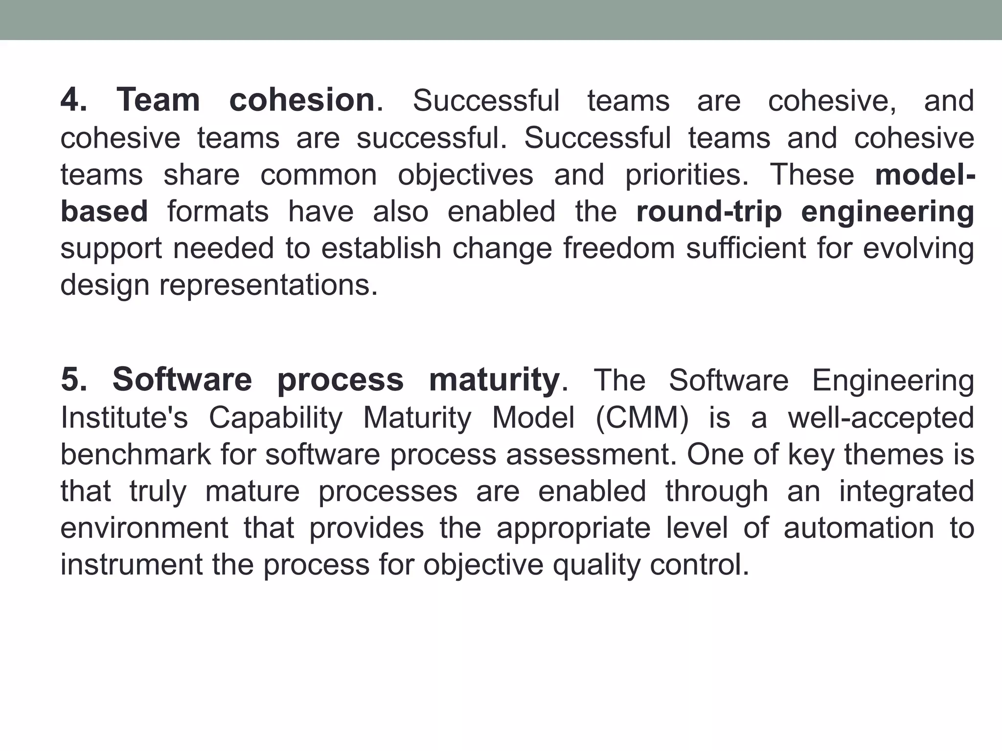 4. Team cohesion. Successful teams are cohesive, and
cohesive teams are successful. Successful teams and cohesive
teams share common objectives and priorities. These model-
based formats have also enabled the round-trip engineering
support needed to establish change freedom sufficient for evolving
design representations.
5. Software process maturity. The Software Engineering
Institute's Capability Maturity Model (CMM) is a well-accepted
benchmark for software process assessment. One of key themes is
that truly mature processes are enabled through an integrated
environment that provides the appropriate level of automation to
instrument the process for objective quality control.
 
