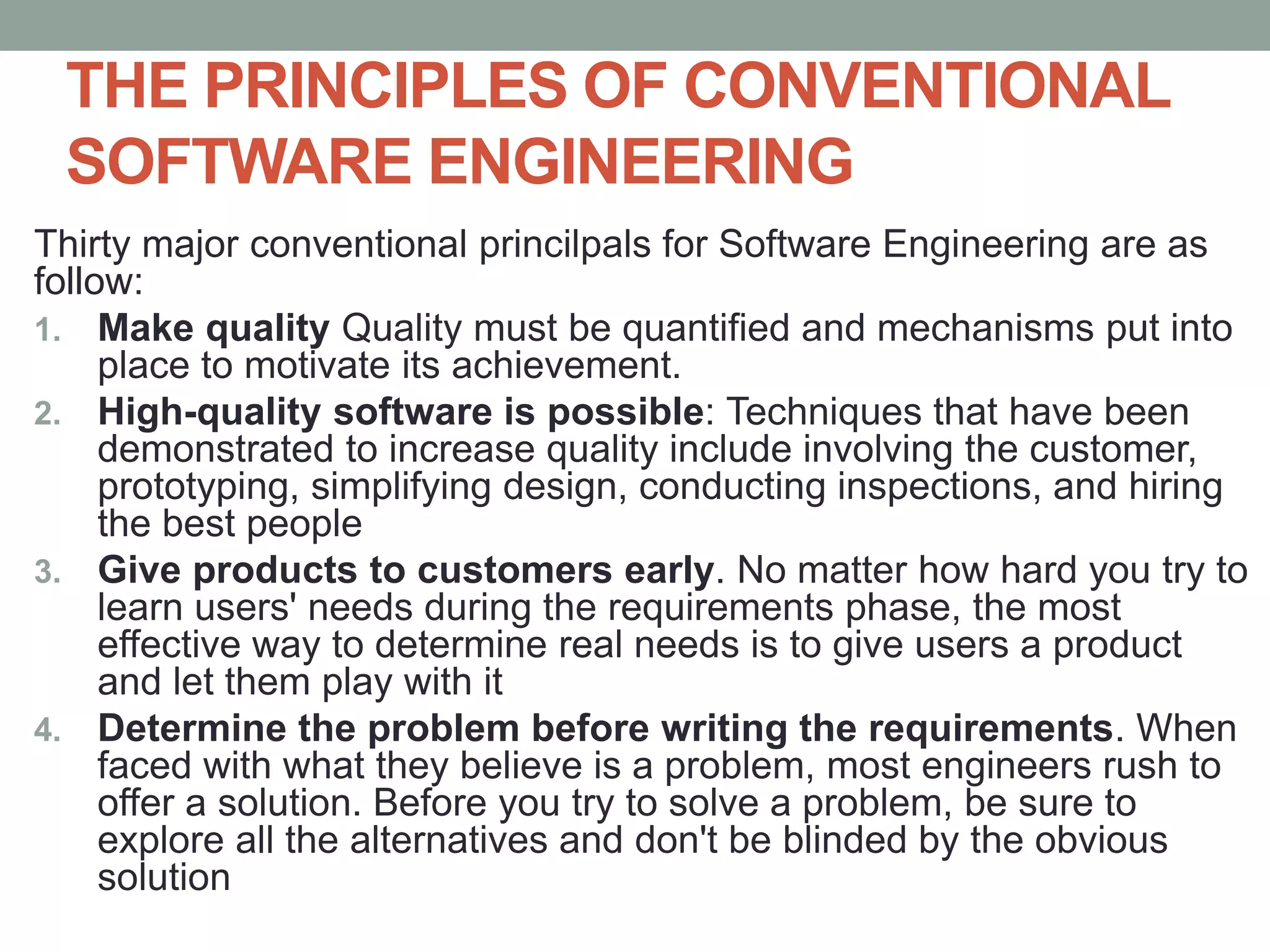 THE PRINCIPLES OF CONVENTIONAL
SOFTWARE ENGINEERING
Thirty major conventional princilpals for Software Engineering are as
follow:
1. Make quality Quality must be quantified and mechanisms put into
place to motivate its achievement.
2. High-quality software is possible: Techniques that have been
demonstrated to increase quality include involving the customer,
prototyping, simplifying design, conducting inspections, and hiring
the best people
3. Give products to customers early. No matter how hard you try to
learn users' needs during the requirements phase, the most
effective way to determine real needs is to give users a product
and let them play with it
4. Determine the problem before writing the requirements. When
faced with what they believe is a problem, most engineers rush to
offer a solution. Before you try to solve a problem, be sure to
explore all the alternatives and don't be blinded by the obvious
solution
 