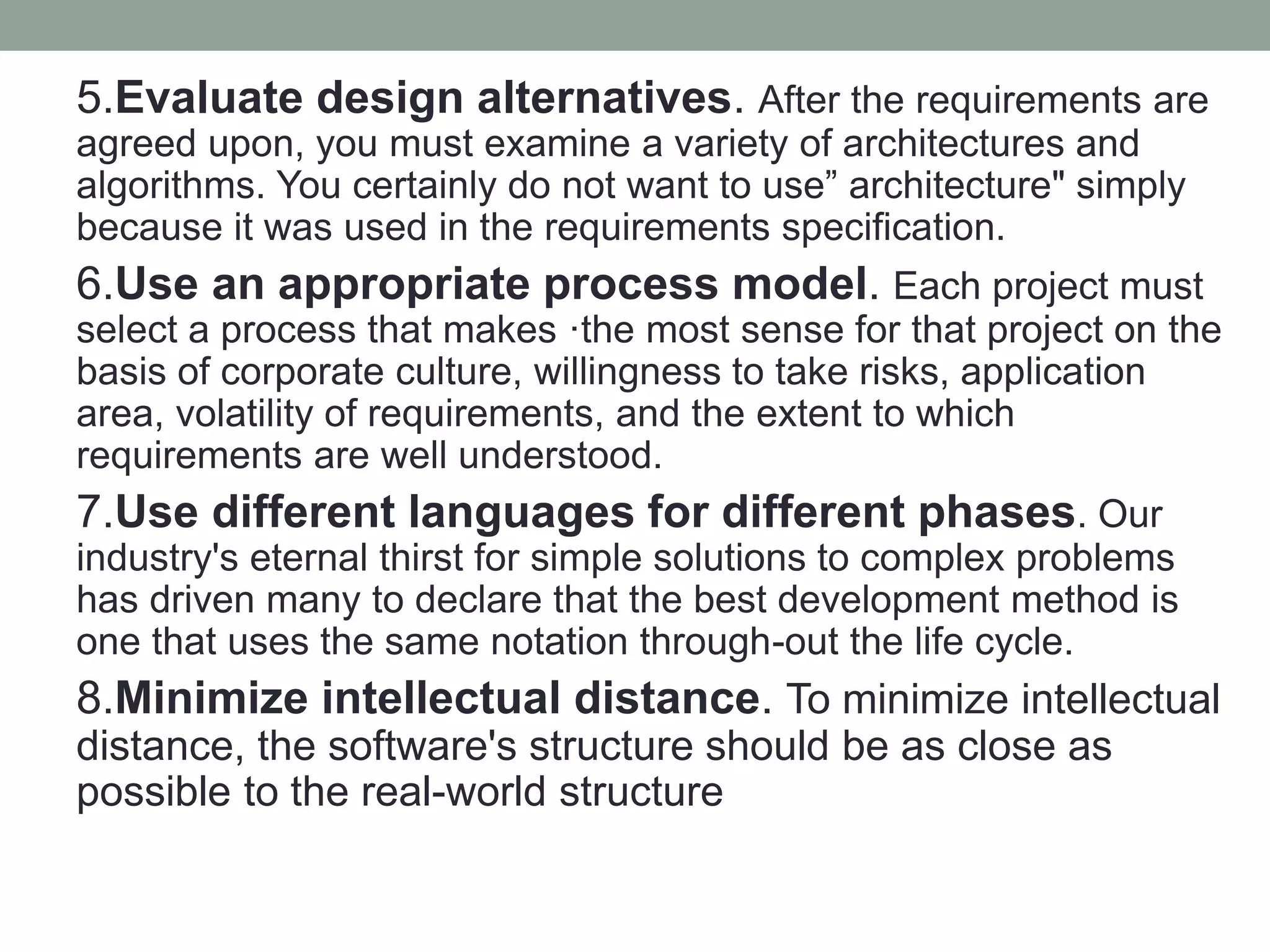 5.Evaluate design alternatives. After the requirements are
agreed upon, you must examine a variety of architectures and
algorithms. You certainly do not want to use” architecture" simply
because it was used in the requirements specification.
6.Use an appropriate process model. Each project must
select a process that makes ·the most sense for that project on the
basis of corporate culture, willingness to take risks, application
area, volatility of requirements, and the extent to which
requirements are well understood.
7.Use different languages for different phases. Our
industry's eternal thirst for simple solutions to complex problems
has driven many to declare that the best development method is
one that uses the same notation through-out the life cycle.
8.Minimize intellectual distance. To minimize intellectual
distance, the software's structure should be as close as
possible to the real-world structure
 
