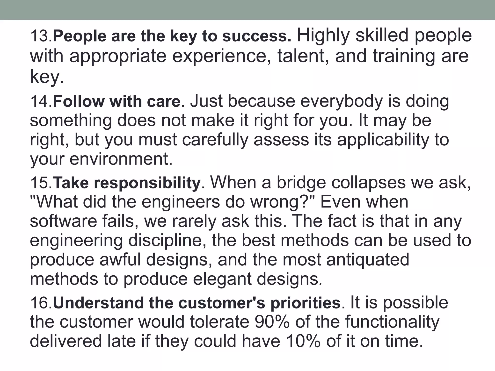 13.People are the key to success. Highly skilled people
with appropriate experience, talent, and training are
key.
14.Follow with care. Just because everybody is doing
something does not make it right for you. It may be
right, but you must carefully assess its applicability to
your environment.
15.Take responsibility. When a bridge collapses we ask,
"What did the engineers do wrong?" Even when
software fails, we rarely ask this. The fact is that in any
engineering discipline, the best methods can be used to
produce awful designs, and the most antiquated
methods to produce elegant designs.
16.Understand the customer's priorities. It is possible
the customer would tolerate 90% of the functionality
delivered late if they could have 10% of it on time.
 